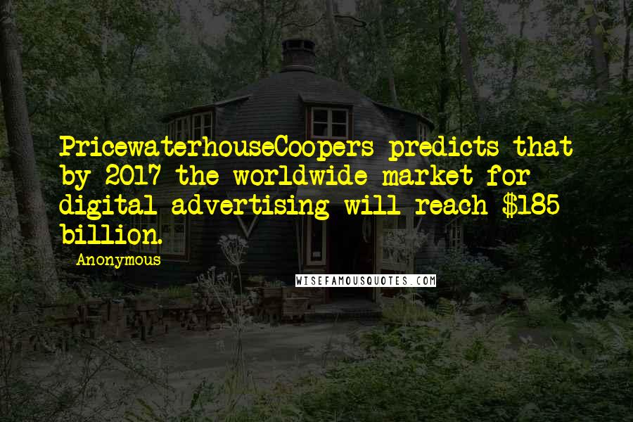 Anonymous Quotes: PricewaterhouseCoopers predicts that by 2017 the worldwide market for digital advertising will reach $185 billion.