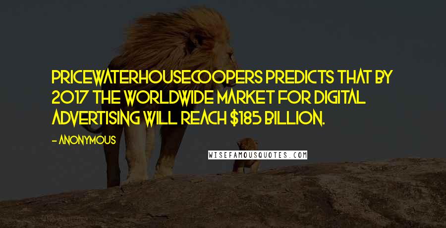 Anonymous Quotes: PricewaterhouseCoopers predicts that by 2017 the worldwide market for digital advertising will reach $185 billion.