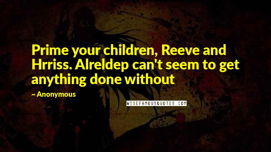 Anonymous Quotes: Prime your children, Reeve and Hrriss. Alreldep can't seem to get anything done without