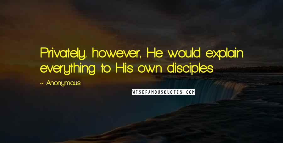 Anonymous Quotes: Privately, however, He would explain everything to His own disciples.