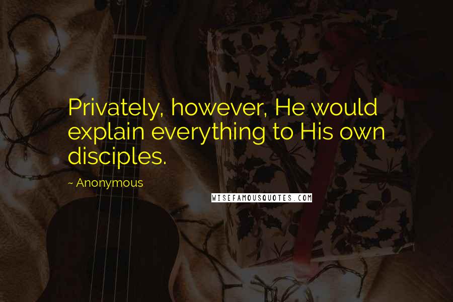 Anonymous Quotes: Privately, however, He would explain everything to His own disciples.