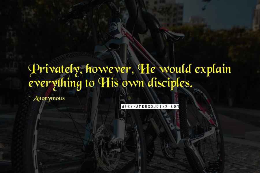 Anonymous Quotes: Privately, however, He would explain everything to His own disciples.