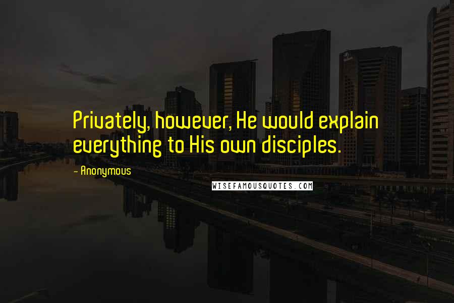 Anonymous Quotes: Privately, however, He would explain everything to His own disciples.