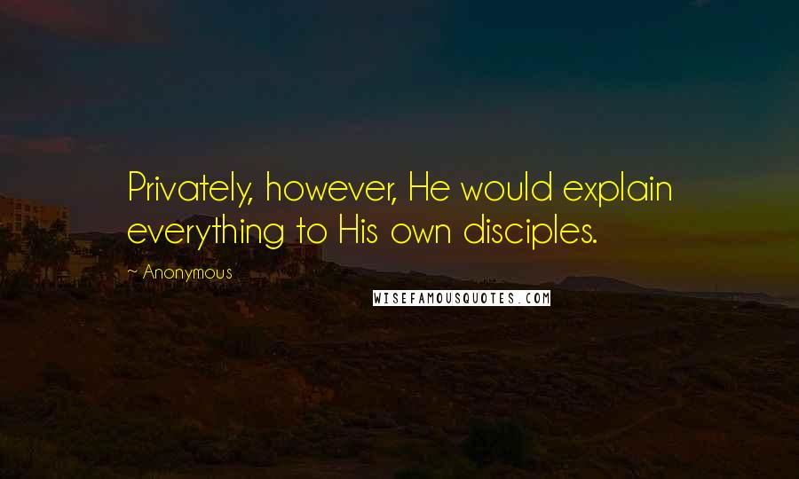 Anonymous Quotes: Privately, however, He would explain everything to His own disciples.