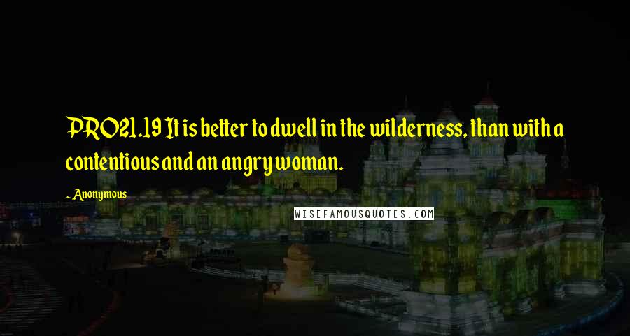 Anonymous Quotes: PRO21.19 It is better to dwell in the wilderness, than with a contentious and an angry woman.
