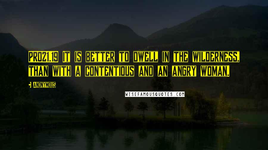 Anonymous Quotes: PRO21.19 It is better to dwell in the wilderness, than with a contentious and an angry woman.