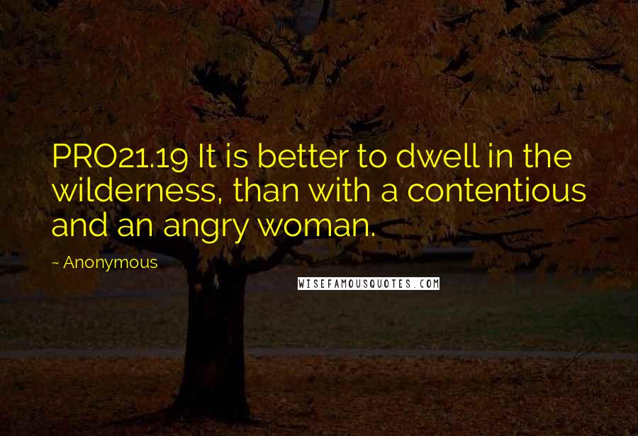 Anonymous Quotes: PRO21.19 It is better to dwell in the wilderness, than with a contentious and an angry woman.