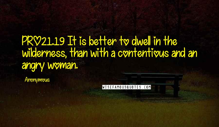 Anonymous Quotes: PRO21.19 It is better to dwell in the wilderness, than with a contentious and an angry woman.