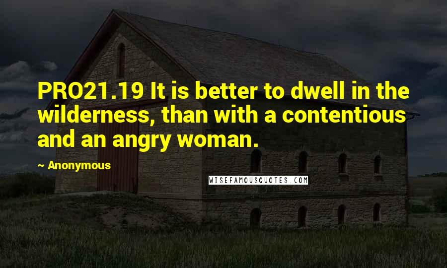Anonymous Quotes: PRO21.19 It is better to dwell in the wilderness, than with a contentious and an angry woman.