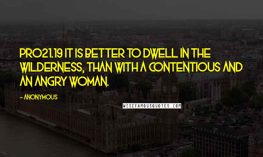 Anonymous Quotes: PRO21.19 It is better to dwell in the wilderness, than with a contentious and an angry woman.