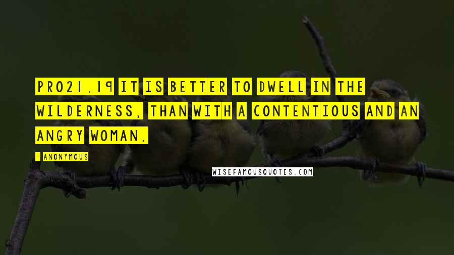 Anonymous Quotes: PRO21.19 It is better to dwell in the wilderness, than with a contentious and an angry woman.