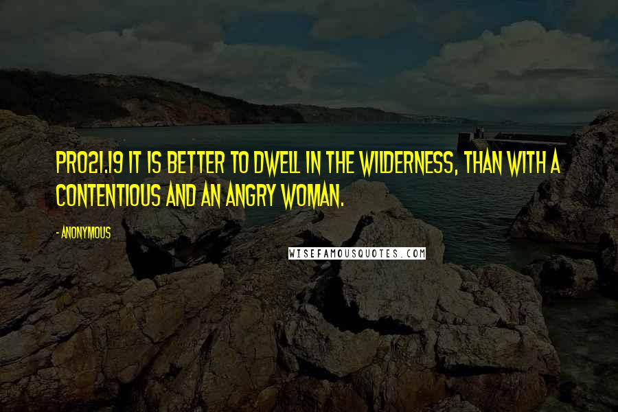 Anonymous Quotes: PRO21.19 It is better to dwell in the wilderness, than with a contentious and an angry woman.