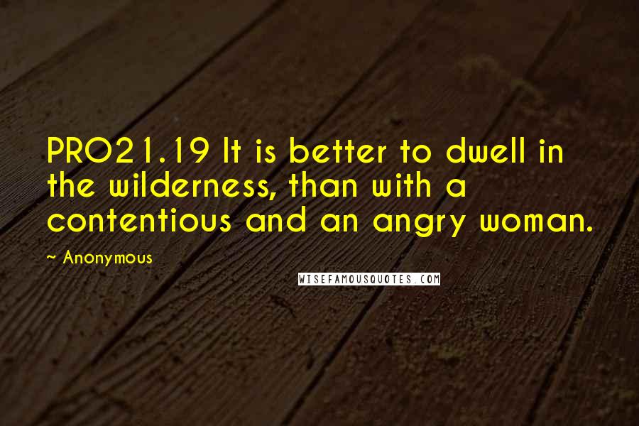 Anonymous Quotes: PRO21.19 It is better to dwell in the wilderness, than with a contentious and an angry woman.