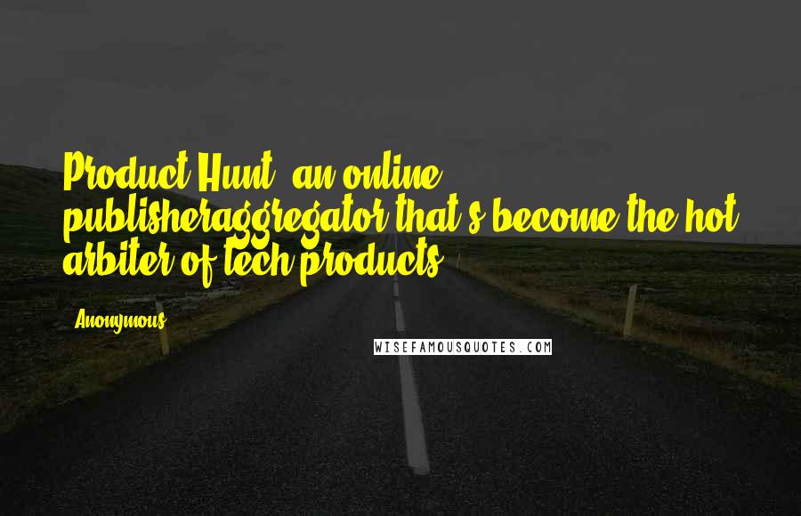 Anonymous Quotes: Product Hunt, an online publisheraggregator that's become the hot arbiter of tech products.