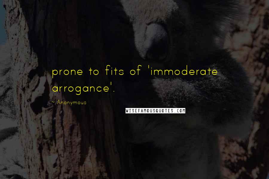 Anonymous Quotes: prone to fits of 'immoderate arrogance'.