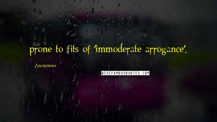 Anonymous Quotes: prone to fits of 'immoderate arrogance'.