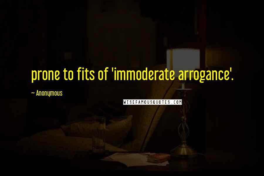 Anonymous Quotes: prone to fits of 'immoderate arrogance'.