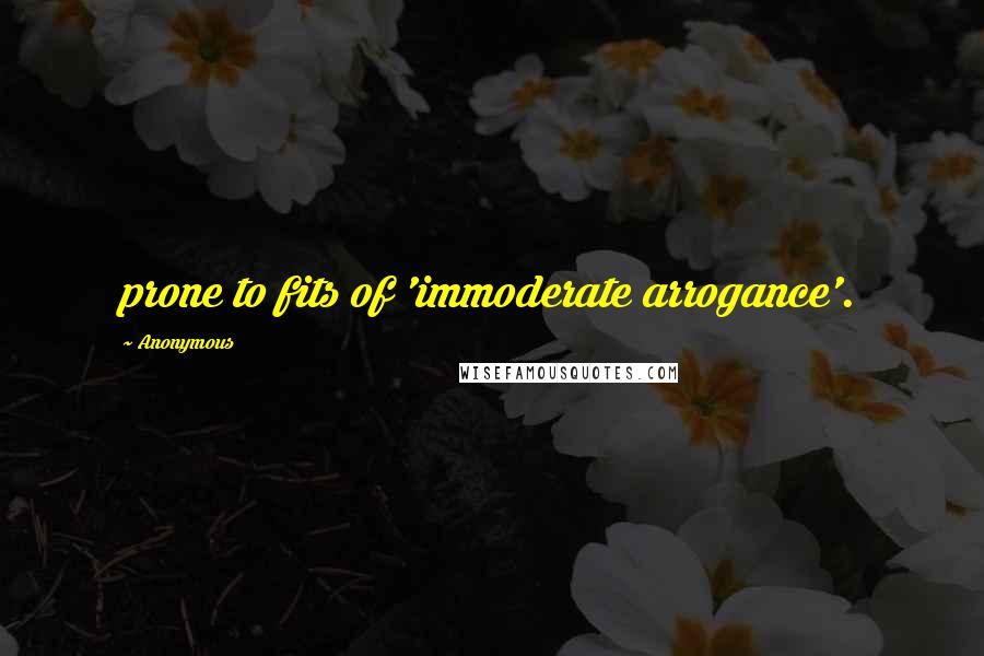 Anonymous Quotes: prone to fits of 'immoderate arrogance'.