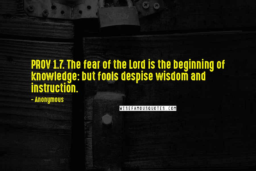 Anonymous Quotes: PROV 1.7. The fear of the Lord is the beginning of knowledge: but fools despise wisdom and instruction.