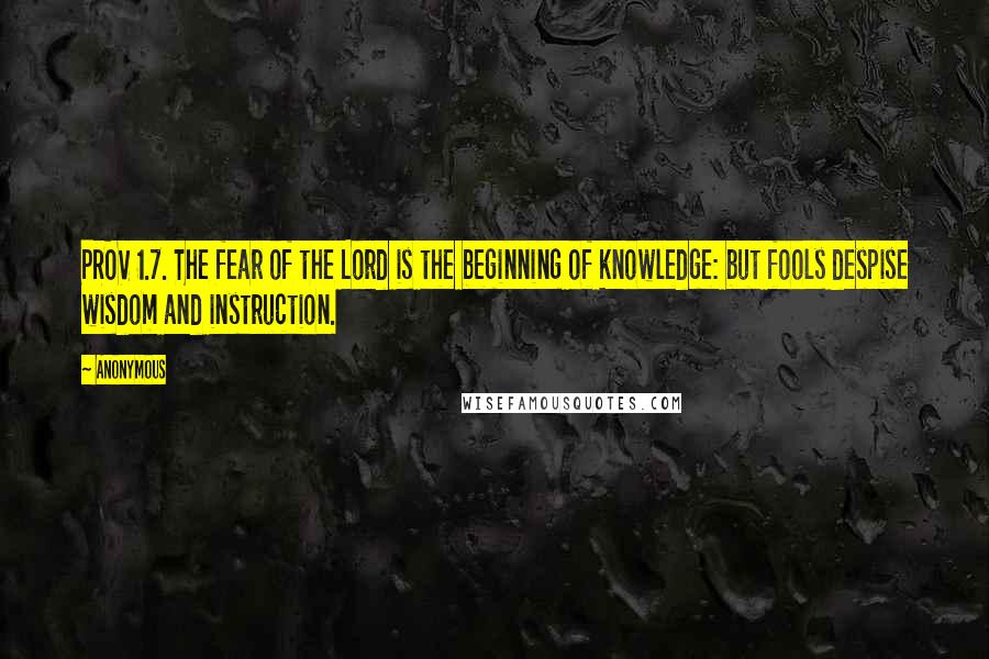 Anonymous Quotes: PROV 1.7. The fear of the Lord is the beginning of knowledge: but fools despise wisdom and instruction.