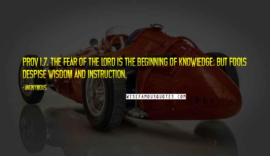 Anonymous Quotes: PROV 1.7. The fear of the Lord is the beginning of knowledge: but fools despise wisdom and instruction.