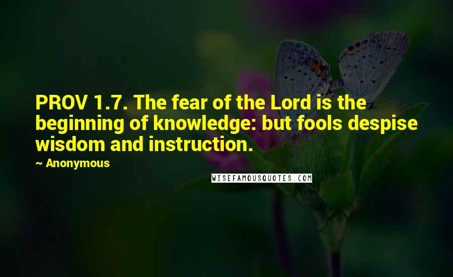 Anonymous Quotes: PROV 1.7. The fear of the Lord is the beginning of knowledge: but fools despise wisdom and instruction.