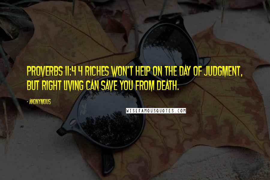 Anonymous Quotes: Proverbs 11:4 4 Riches won't help on the day of judgment, but right living can save you from death.