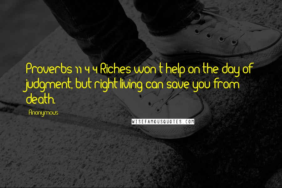 Anonymous Quotes: Proverbs 11:4 4 Riches won't help on the day of judgment, but right living can save you from death.