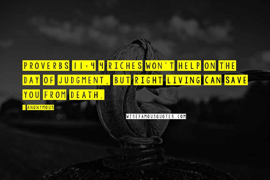 Anonymous Quotes: Proverbs 11:4 4 Riches won't help on the day of judgment, but right living can save you from death.