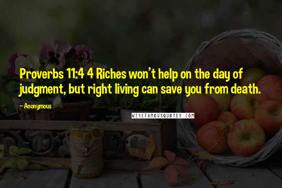 Anonymous Quotes: Proverbs 11:4 4 Riches won't help on the day of judgment, but right living can save you from death.