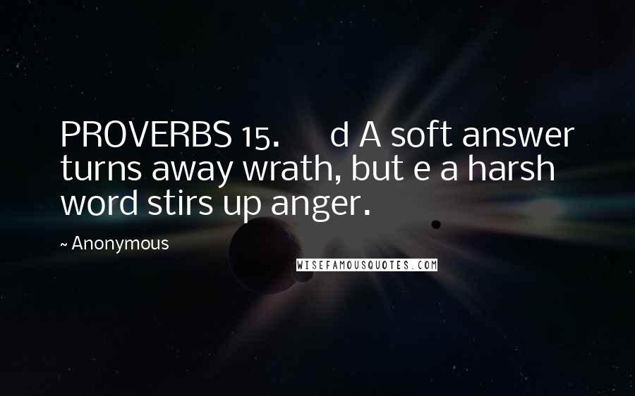 Anonymous Quotes: PROVERBS 15.      d A soft answer turns away wrath, but e a harsh word stirs up anger.