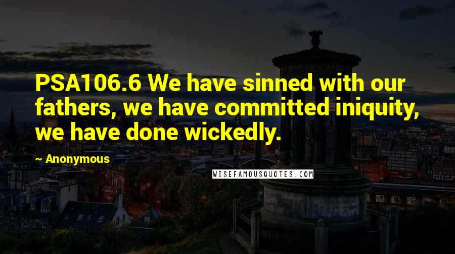 Anonymous Quotes: PSA106.6 We have sinned with our fathers, we have committed iniquity, we have done wickedly.
