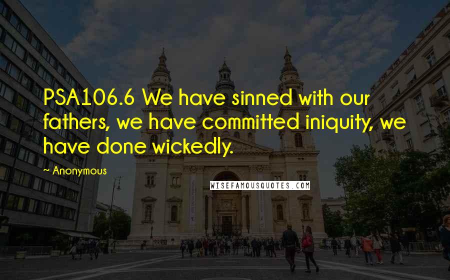 Anonymous Quotes: PSA106.6 We have sinned with our fathers, we have committed iniquity, we have done wickedly.