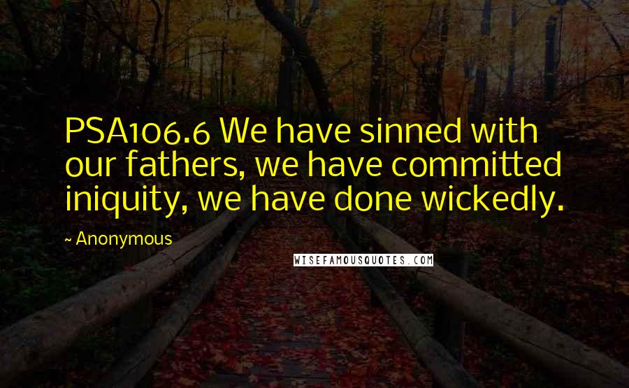 Anonymous Quotes: PSA106.6 We have sinned with our fathers, we have committed iniquity, we have done wickedly.
