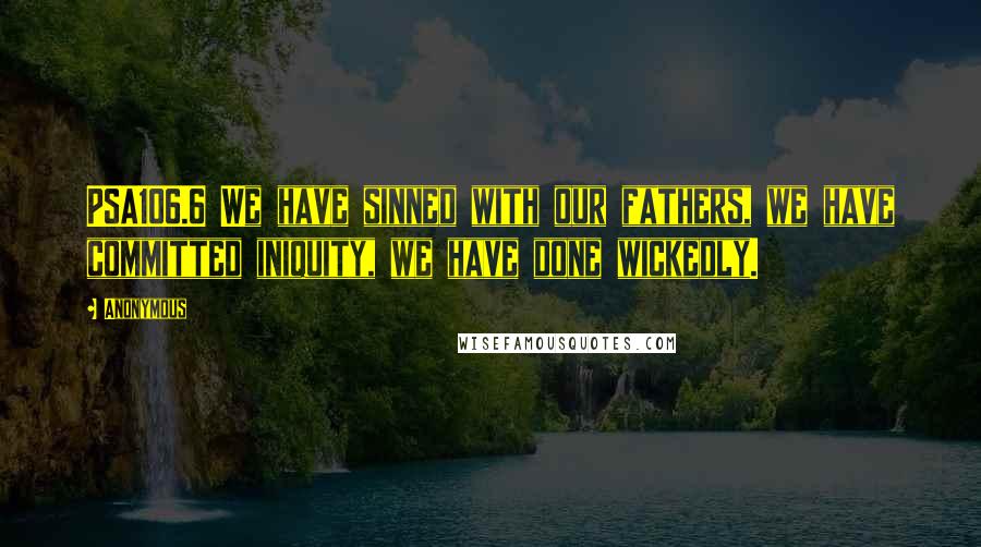 Anonymous Quotes: PSA106.6 We have sinned with our fathers, we have committed iniquity, we have done wickedly.