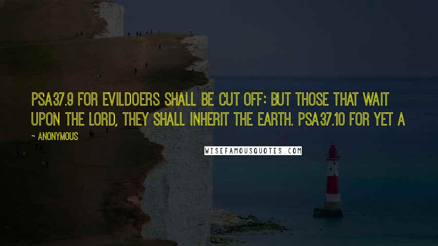 Anonymous Quotes: PSA37.9 For evildoers shall be cut off: but those that wait upon the LORD, they shall inherit the earth. PSA37.10 For yet a