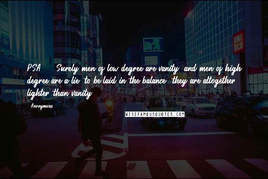 Anonymous Quotes: PSA62.9 Surely men of low degree are vanity, and men of high degree are a lie: to be laid in the balance, they are altogether lighter than vanity.