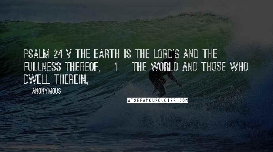Anonymous Quotes: PSALM 24 v The earth is the LORD's and the fullness thereof, [1] the world and those who dwell therein,