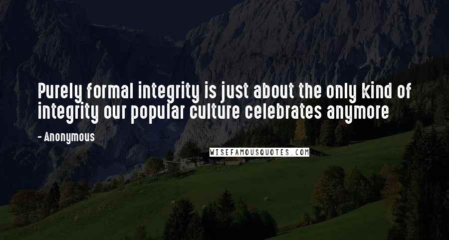 Anonymous Quotes: Purely formal integrity is just about the only kind of integrity our popular culture celebrates anymore