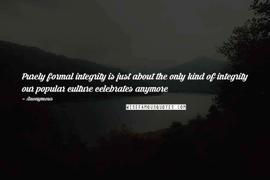 Anonymous Quotes: Purely formal integrity is just about the only kind of integrity our popular culture celebrates anymore