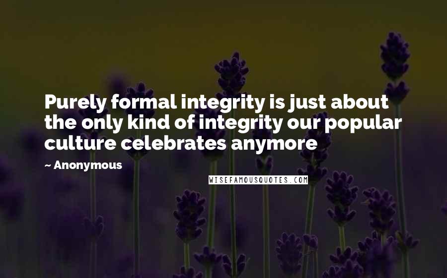 Anonymous Quotes: Purely formal integrity is just about the only kind of integrity our popular culture celebrates anymore