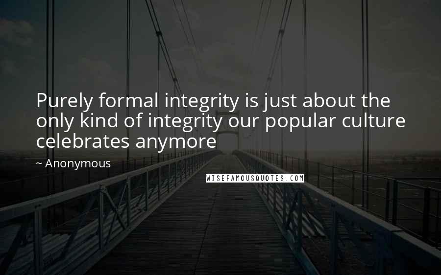 Anonymous Quotes: Purely formal integrity is just about the only kind of integrity our popular culture celebrates anymore