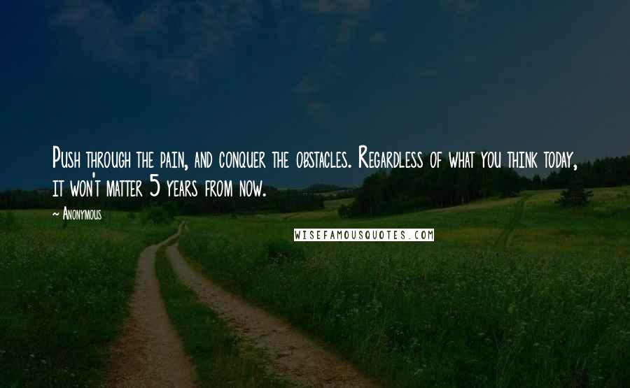 Anonymous Quotes: Push through the pain, and conquer the obstacles. Regardless of what you think today, it won't matter 5 years from now.