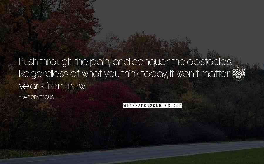 Anonymous Quotes: Push through the pain, and conquer the obstacles. Regardless of what you think today, it won't matter 5 years from now.