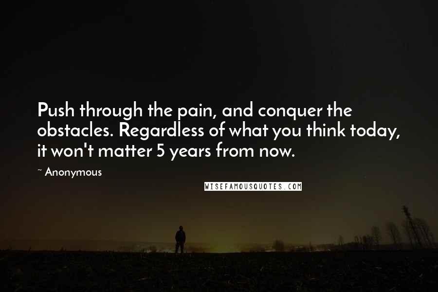 Anonymous Quotes: Push through the pain, and conquer the obstacles. Regardless of what you think today, it won't matter 5 years from now.