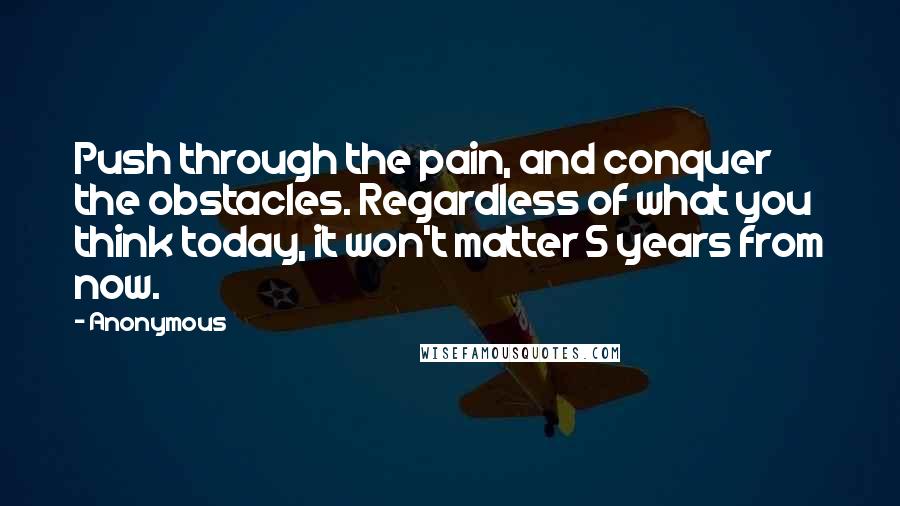 Anonymous Quotes: Push through the pain, and conquer the obstacles. Regardless of what you think today, it won't matter 5 years from now.