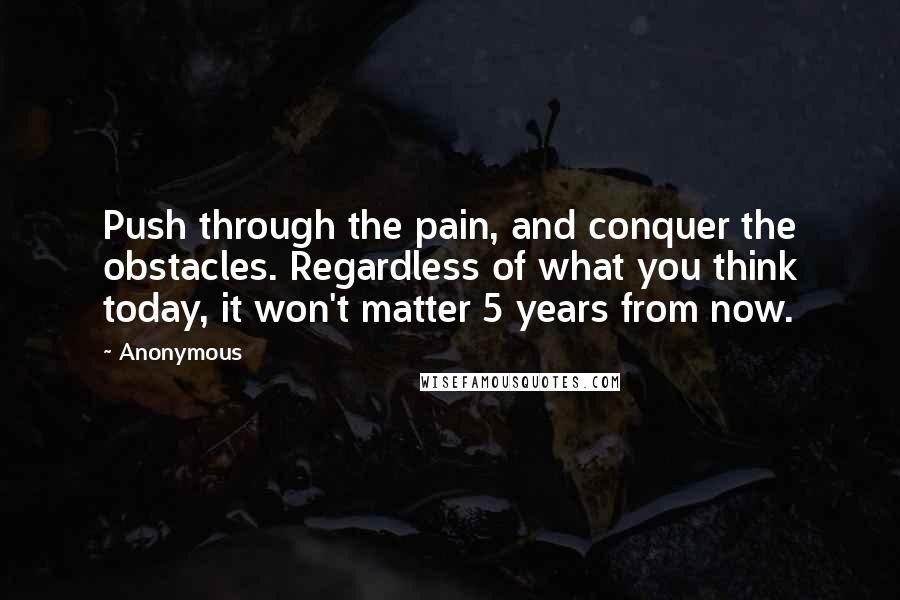 Anonymous Quotes: Push through the pain, and conquer the obstacles. Regardless of what you think today, it won't matter 5 years from now.