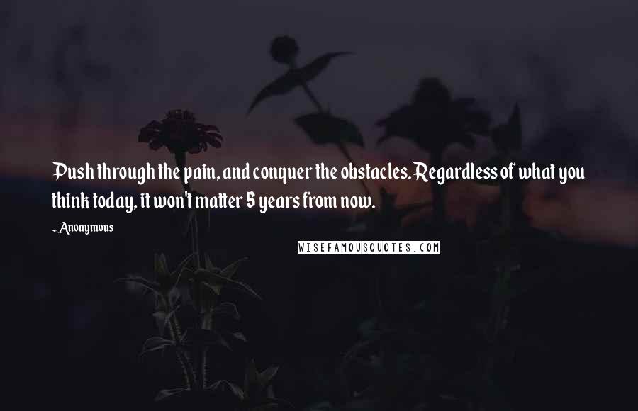 Anonymous Quotes: Push through the pain, and conquer the obstacles. Regardless of what you think today, it won't matter 5 years from now.