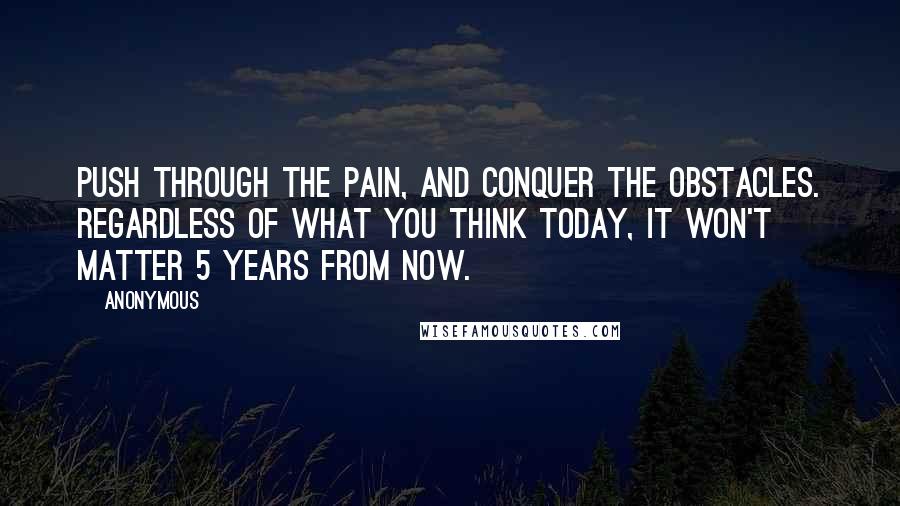 Anonymous Quotes: Push through the pain, and conquer the obstacles. Regardless of what you think today, it won't matter 5 years from now.