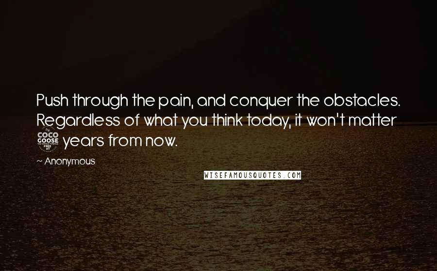 Anonymous Quotes: Push through the pain, and conquer the obstacles. Regardless of what you think today, it won't matter 5 years from now.
